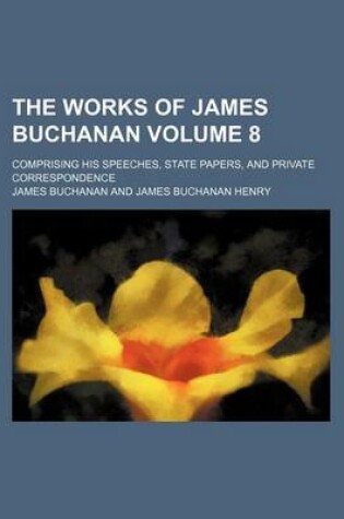 Cover of The Works of James Buchanan Volume 8; Comprising His Speeches, State Papers, and Private Correspondence