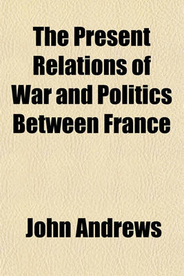 Book cover for The Present Relations of War and Politics Between France & Great Britain; Being a Reply to the Insinuations of the French to the Disadvantage of the Military Spirit of the British Nation, Stating the Resources Derived from Its Character, with the Motives for E