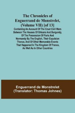 Cover of The Chronicles of Enguerrand de Monstrelet, (Volume VII) [of 13]; Containing an account of the cruel civil wars between the houses of Orleans and Burgundy, of the possession of Paris and Normandy by the English, their expulsion thence, and of other memorable e