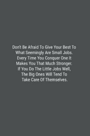 Cover of Don't Be Afraid To Give Your Best To What Seemingly Are Small Jobs. Every Time You Conquer One It Makes You That Much Stronger. If You Do The Little Jobs Well, The Big Ones Will Tend To Take Care Of Themselves.