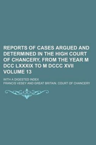 Cover of Reports of Cases Argued and Determined in the High Court of Chancery, from the Year M DCC LXXXIX to M DCCC XVII; With a Digested Index Volume 13