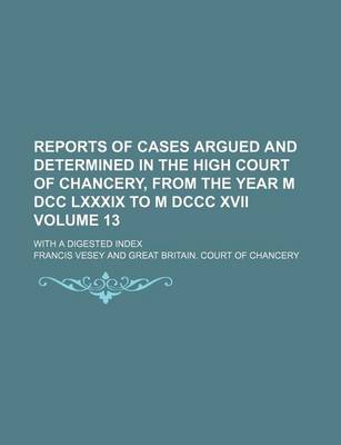 Book cover for Reports of Cases Argued and Determined in the High Court of Chancery, from the Year M DCC LXXXIX to M DCCC XVII; With a Digested Index Volume 13