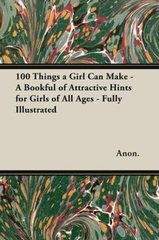 Cover of 100 Things a Girl Can Make - A Bookful of Attractive Hints for Girls of All Ages - Fully Illustrated