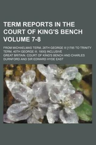 Cover of Term Reports in the Court of King's Bench Volume 7-8; From Michaelmas Term, 26th George III [1785 to Trinity Term, 40th George III. 1800] Inclusive