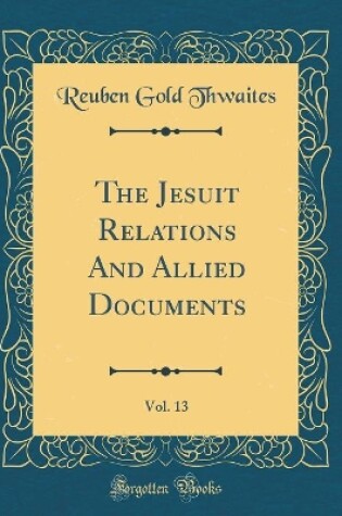 Cover of Travels and Explorations of the Jesuit Missionaries in New France, 1610-1791, Vol. 13: The Original French, Latin, and Italian Texts, With English Translations and Notes; Illustrated by Portraits, Maps, and Facsimiles; Hurons, 1637 (Classic Reprint)