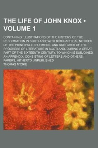 Cover of The Life of John Knox (Volume 1); Containing Illustrations of the History of the Reformation in Scotland with Biographical Notices of the Principal Reformers, and Sketches of the Progress of Literature in Scotland, During a Great Part of the Sixteenth Cen