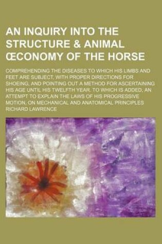 Cover of An Inquiry Into the Structure & Animal Conomy of the Horse; Comprehending the Diseases to Which His Limbs and Feet Are Subject, with Proper Directions for Shoeing, and Pointing Out a Method for Ascertaining His Age Until His Twelfth Year. to Which Is Add