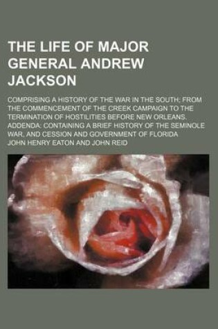 Cover of The Life of Major General Andrew Jackson; Comprising a History of the War in the South from the Commencement of the Creek Campaign to the Termination of Hostilities Before New Orleans. Addenda Containing a Brief History of the Seminole War, and Cession and Gov