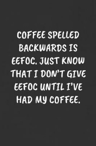 Cover of Coffee Spelled Backwards Is Eefoc. Just Know That I Don't Give Eefoc Until I've Had My Coffee.