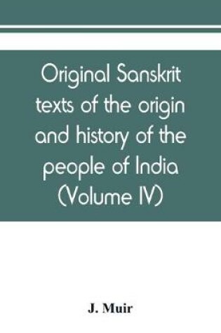 Cover of Original sanskrit texts of the origin and history of the people of India, their religion and institutions (Volume IV)