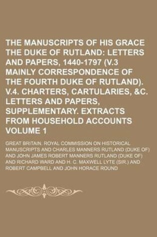 Cover of The Manuscripts of His Grace the Duke of Rutland Volume 1; Letters and Papers, 1440-1797 (V.3 Mainly Correspondence of the Fourth Duke of Rutland). V.4. Charters, Cartularies, &C. Letters and Papers, Supplementary. Extracts from Household Accounts