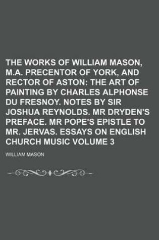 Cover of The Works of William Mason, M.A. Precentor of York, and Rector of Aston Volume 3; The Art of Painting by Charles Alphonse Du Fresnoy. Notes by Sir Joshua Reynolds. MR Dryden's Preface. MR Pope's Epistle to Mr. Jervas. Essays on English Church Music