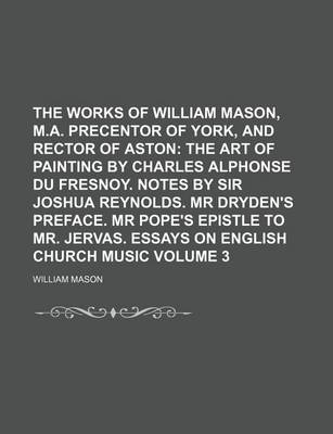 Book cover for The Works of William Mason, M.A. Precentor of York, and Rector of Aston Volume 3; The Art of Painting by Charles Alphonse Du Fresnoy. Notes by Sir Joshua Reynolds. MR Dryden's Preface. MR Pope's Epistle to Mr. Jervas. Essays on English Church Music