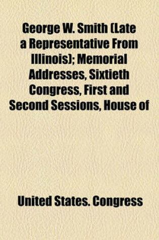 Cover of George W. Smith (Late a Representative from Illinois); Memorial Addresses, Sixtieth Congress, First and Second Sessions, House of
