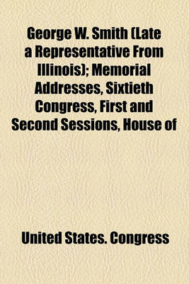 Book cover for George W. Smith (Late a Representative from Illinois); Memorial Addresses, Sixtieth Congress, First and Second Sessions, House of