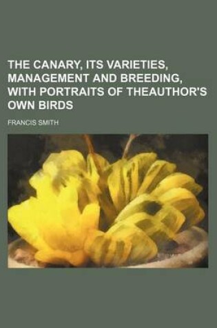 Cover of The Canary, Its Varieties, Management and Breeding, with Portraits of Theauthor's Own Birds