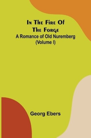 Cover of In The Fire Of The Forge; A Romance of Old Nuremberg (Volume I)