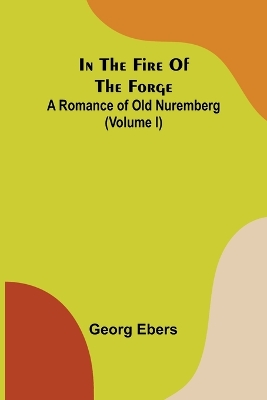 Book cover for In The Fire Of The Forge; A Romance of Old Nuremberg (Volume I)