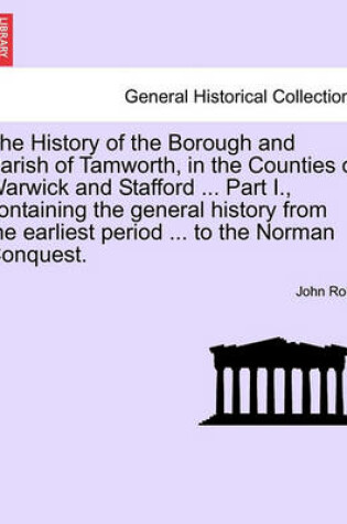 Cover of The History of the Borough and Parish of Tamworth, in the Counties of Warwick and Stafford ... Part I., Containing the General History from the Earliest Period ... to the Norman Conquest.