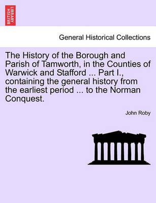 Book cover for The History of the Borough and Parish of Tamworth, in the Counties of Warwick and Stafford ... Part I., Containing the General History from the Earliest Period ... to the Norman Conquest.