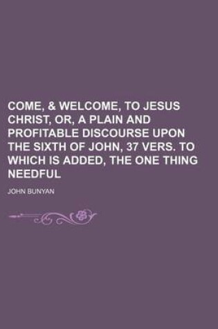 Cover of Come, & Welcome, to Jesus Christ, Or, a Plain and Profitable Discourse Upon the Sixth of John, 37 Vers. to Which Is Added, the One Thing Needful