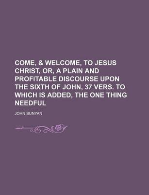 Book cover for Come, & Welcome, to Jesus Christ, Or, a Plain and Profitable Discourse Upon the Sixth of John, 37 Vers. to Which Is Added, the One Thing Needful