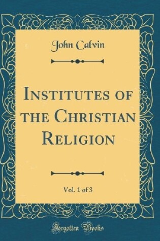 Cover of Institutes of the Christian Religion, Vol. 1 of 3 (Classic Reprint)