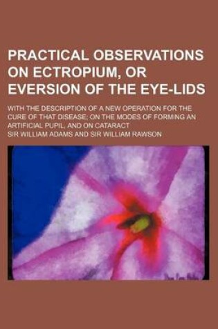 Cover of Practical Observations on Ectropium, or Eversion of the Eye-Lids; With the Description of a New Operation for the Cure of That Disease on the Modes of Forming an Artificial Pupil, and on Cataract