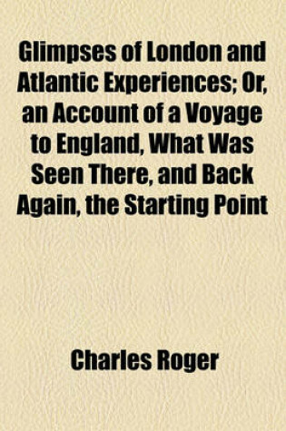 Cover of Glimpses of London and Atlantic Experiences; Or, an Account of a Voyage to England, What Was Seen There, and Back Again, the Starting Point