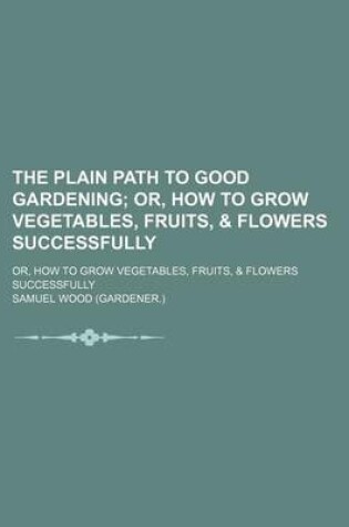 Cover of The Plain Path to Good Gardening; Or, How to Grow Vegetables, Fruits, & Flowers Successfully. Or, How to Grow Vegetables, Fruits, & Flowers Successfully