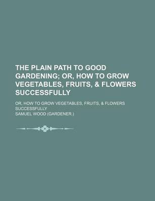Book cover for The Plain Path to Good Gardening; Or, How to Grow Vegetables, Fruits, & Flowers Successfully. Or, How to Grow Vegetables, Fruits, & Flowers Successfully