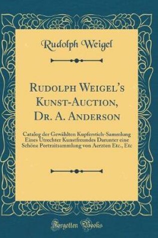 Cover of Rudolph Weigel's Kunst-Auction, Dr. A. Anderson: Catalog der Gewählten Kupferstich-Sammlung Eines Utrechter Kunstfreundes Darunter eine Schöne Portraitsammlung von Aerzten Etc., Etc (Classic Reprint)