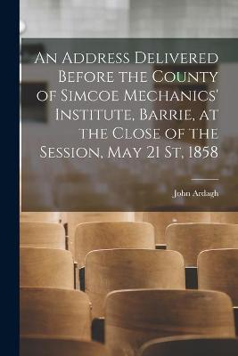 Book cover for An Address Delivered Before the County of Simcoe Mechanics' Institute, Barrie, at the Close of the Session, May 21 St, 1858 [microform]