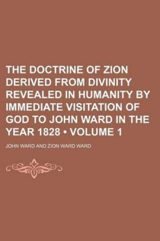 Cover of The Doctrine of Zion Derived from Divinity Revealed in Humanity by Immediate Visitation of God to John Ward in the Year 1828 (Volume 1)