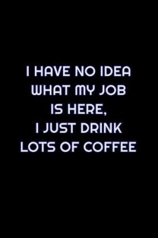 Cover of I Have No Idea What My Job Is Here, I Just Drink Lots Of Coffee