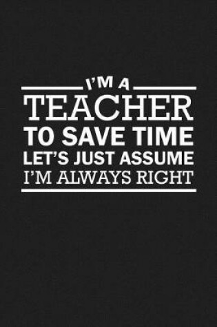 Cover of I'm A Teacher To Save Time Let's Just Assume I'm Always Right