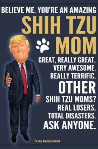 Cover of Funny Trump Journal - Believe Me. You're An Amazing Shih Tzu Mom Great, Really Great. Very Awesome. Other Shih Tzu Moms? Total Disasters. Ask Anyone.