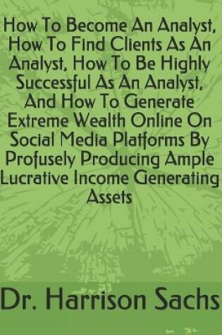 Cover of How To Become An Analyst, How To Find Clients As An Analyst, How To Be Highly Successful As An Analyst, And How To Generate Extreme Wealth Online On Social Media Platforms By Profusely Producing Ample Lucrative Income Generating Assets