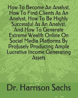 Book cover for How To Become An Analyst, How To Find Clients As An Analyst, How To Be Highly Successful As An Analyst, And How To Generate Extreme Wealth Online On Social Media Platforms By Profusely Producing Ample Lucrative Income Generating Assets