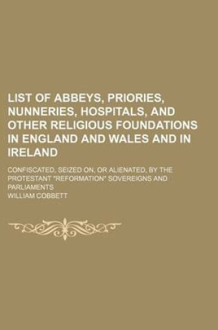 Cover of List of Abbeys, Priories, Nunneries, Hospitals, and Other Religious Foundations in England and Wales and in Ireland; Confiscated, Seized On, or Alienated, by the Protestant "Reformation" Sovereigns and Parliaments