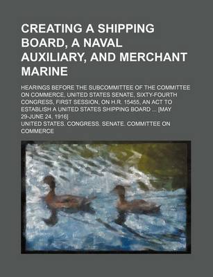 Book cover for Creating a Shipping Board, a Naval Auxiliary, and Merchant Marine; Hearings Before the Subcommittee of the Committee on Commerce, United States Senate, Sixty-Fourth Congress, First Session, on H.R. 15455, an ACT to Establish a United States Shipping Board