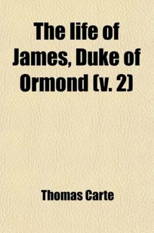 Cover of The Life of James, Duke of Ormond (Volume 2); Containing an Account of the Most Remarkable Affairs of His Time, and Particularly of Ireland Under His Government with Appendix and a Collection of Letters, Serving to Verify the Most Material Facts in the Sa