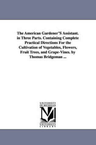 Cover of The American Gardener'S Assistant. in Three Parts. Containing Complete Practical Directions For the Cultivation of Vegetables, Flowers, Fruit Trees, and Grape-Vines. by Thomas Bridgeman ...