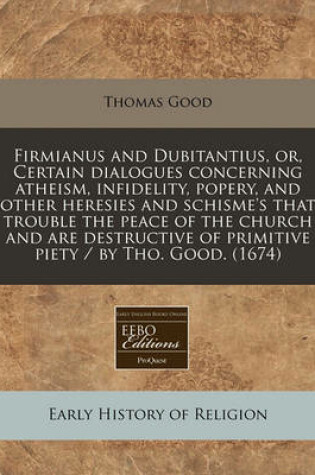 Cover of Firmianus and Dubitantius, Or, Certain Dialogues Concerning Atheism, Infidelity, Popery, and Other Heresies and Schisme's That Trouble the Peace of the Church and Are Destructive of Primitive Piety / By Tho. Good. (1674)