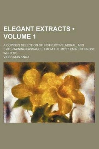 Cover of Elegant Extracts (Volume 1); A Copious Selection of Instructive, Moral, and Entertaining Passages, from the Most Eminent Prose Writers