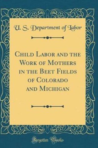 Cover of Child Labor and the Work of Mothers in the Beet Fields of Colorado and Michigan (Classic Reprint)