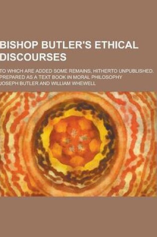 Cover of Bishop Butler's Ethical Discourses; To Which Are Added Some Remains, Hitherto Unpublished. Prepared as a Text Book in Moral Philosophy