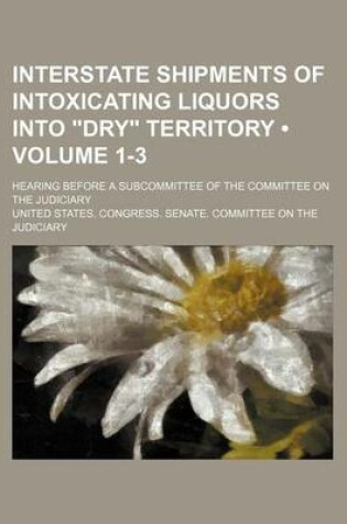 Cover of Interstate Shipments of Intoxicating Liquors Into "Dry" Territory (Volume 1-3); Hearing Before a Subcommittee of the Committee on the Judiciary