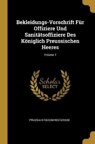 Cover of Bekleidungs-Vorschrift Für Offiziere Und Sanitätsoffiziere Des Königlich Preussischen Heeres; Volume 1