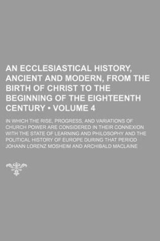 Cover of An Ecclesiastical History, Ancient and Modern, from the Birth of Christ to the Beginning of the Eighteenth Century (Volume 4); In Which the Rise, Progress, and Variations of Church Power Are Considered in Their Connexion with the State of Learning and Phi